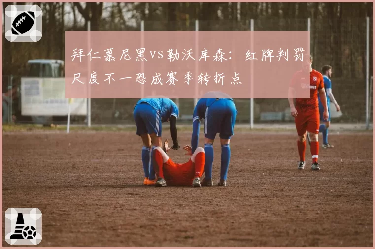拜仁慕尼黑vs勒沃库森:红牌判罚尺度不一恐成赛季转折点