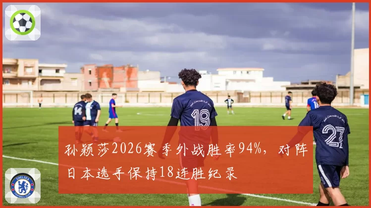 孙颖莎2026赛季外战胜率94%,对阵日本选手保持18连胜纪录