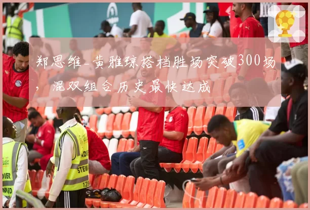 郑思维_黄雅琼搭档胜场突破300场,混双组合历史最快达成