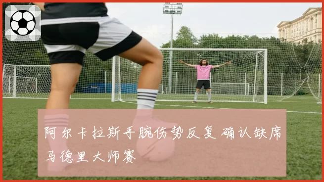 阿尔卡拉斯手腕伤势反复 确认缺席马德里大师赛