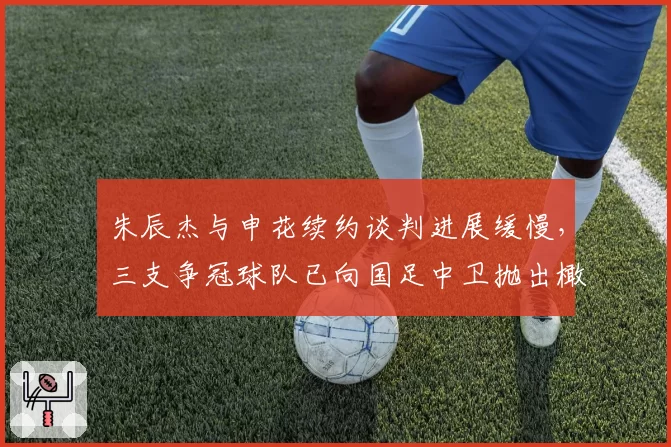 朱辰杰与申花续约谈判进展缓慢,三支争冠球队已向国足中卫抛出橄榄枝__br_
