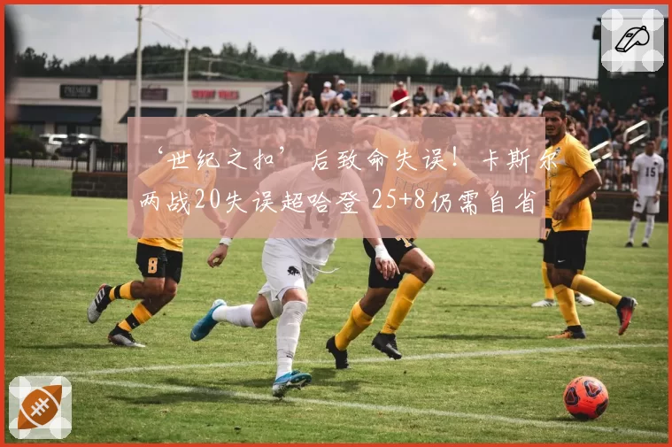 ‘世纪之扣’后致命失误!卡斯尔两战20失误超哈登 25+8仍需自省