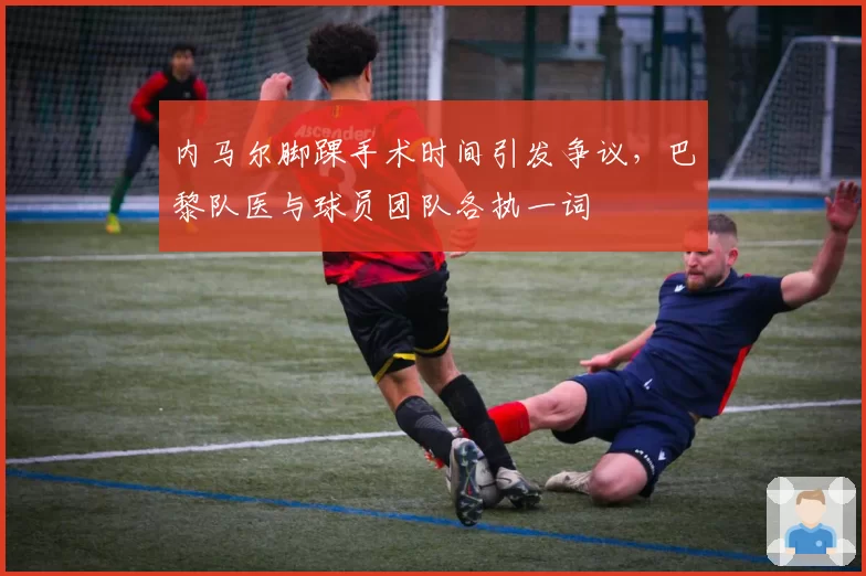 内马尔脚踝手术时间引发争议,巴黎队医与球员团队各执一词