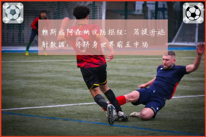 赖斯成阿森纳攻防枢纽:若提升远射数据,将跻身世界前五中场