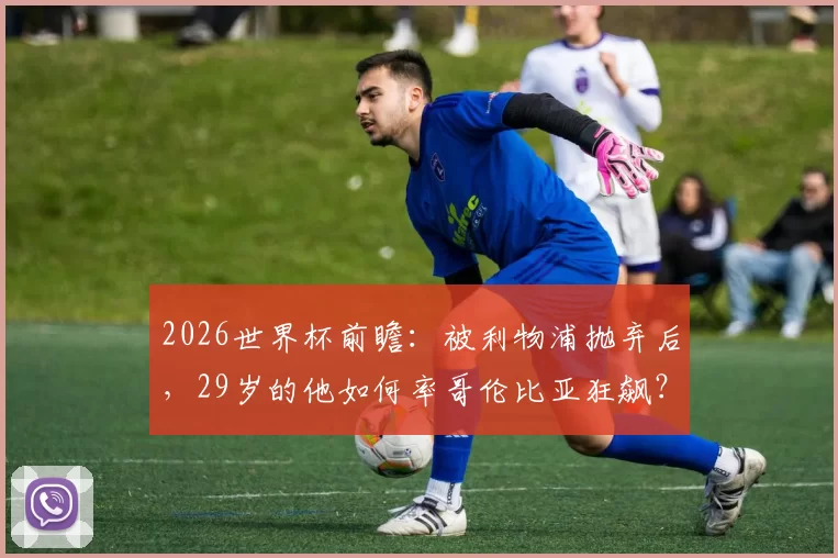 2026世界杯前瞻：被利物浦抛弃后，29岁的他如何率哥伦比亚狂飙？