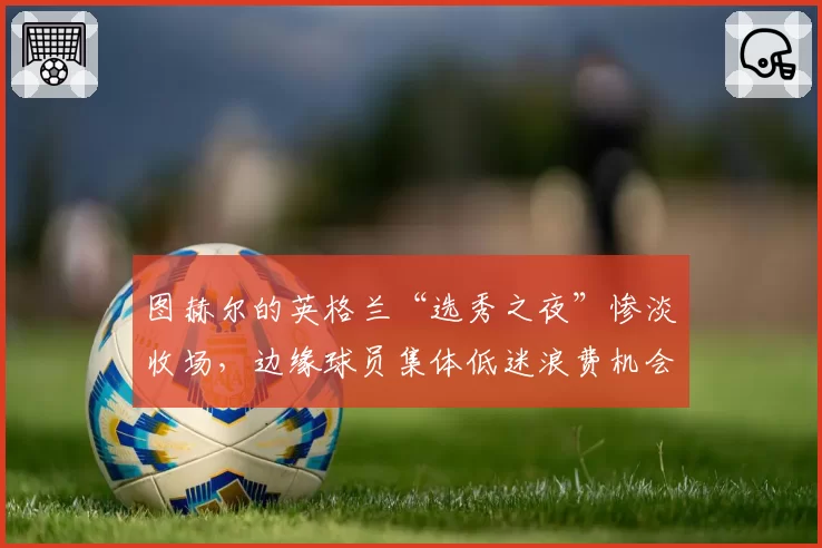 图赫尔的英格兰“选秀之夜”惨淡收场,边缘球员集体低迷浪费机会
