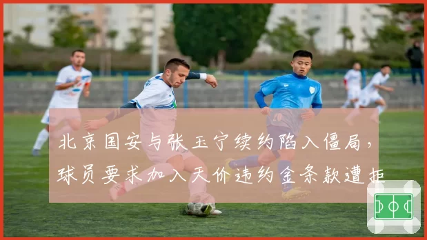 北京国安与张玉宁续约陷入僵局,球员要求加入天价违约金条款遭拒