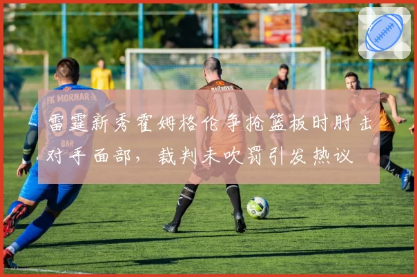 雷霆新秀霍姆格伦争抢篮板时肘击对手面部,裁判未吹罚引发热议