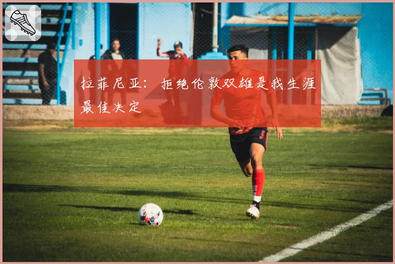 拉菲尼亚:拒绝伦敦双雄是我生涯最佳决定