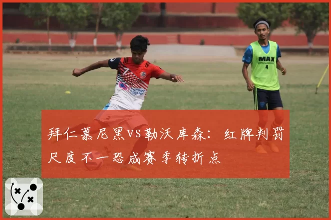 拜仁慕尼黑vs勒沃库森:红牌判罚尺度不一恐成赛季转折点