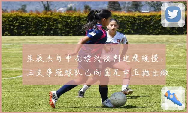 朱辰杰与申花续约谈判进展缓慢,三支争冠球队已向国足中卫抛出橄榄枝__br_