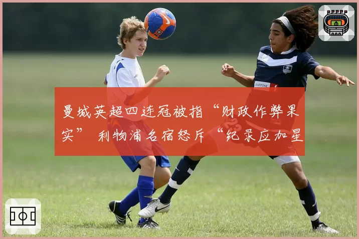 曼城英超四连冠被指“财政作弊果实” 利物浦名宿怒斥“纪录应加星号”