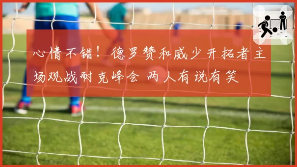 心情不错!德罗赞和威少开拓者主场观战耐克峰会 两人有说有笑