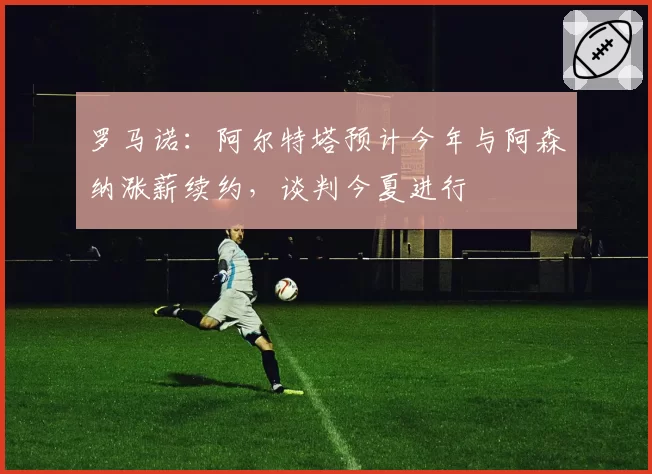 罗马诺:阿尔特塔预计今年与阿森纳涨薪续约,谈判今夏进行