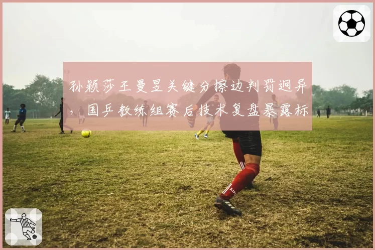 孙颖莎王曼昱关键分擦边判罚迥异,国乒教练组赛后技术复盘暴露标准分歧