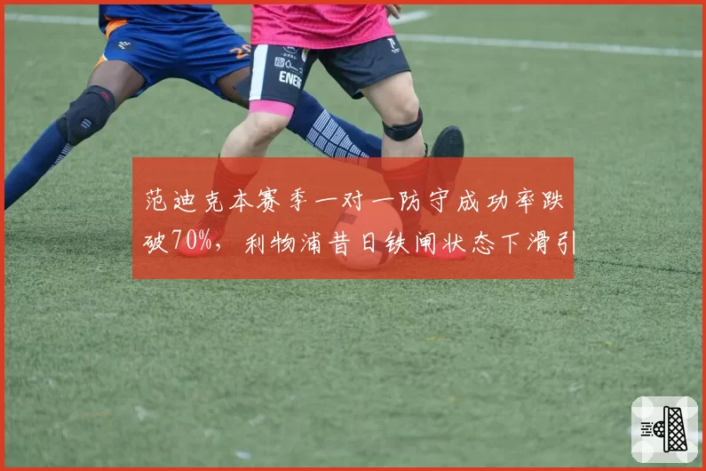 范迪克本赛季一对一防守成功率跌破70%，利物浦昔日铁闸状态下滑引恐慌