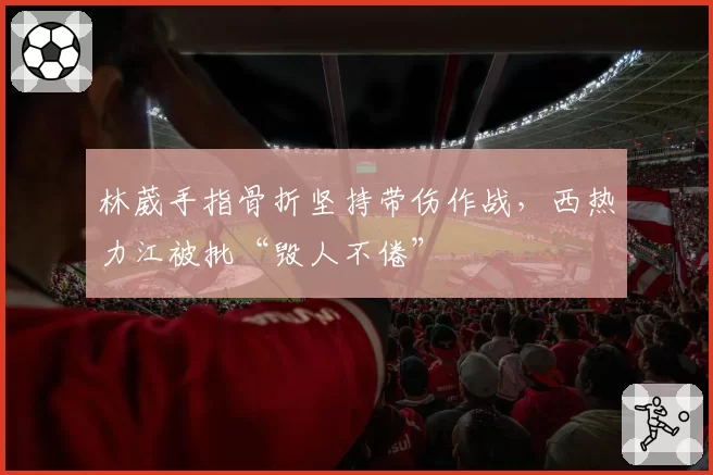 林葳手指骨折坚持带伤作战,西热力江被批“毁人不倦”