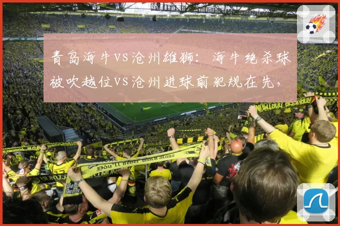 青岛海牛vs沧州雄狮:海牛绝杀球被吹越位vs沧州进球前犯规在先,补时争议再起