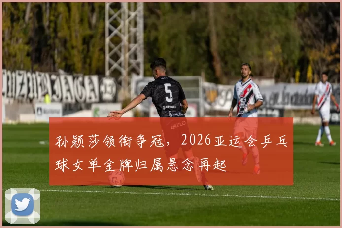 孙颖莎领衔争冠,2026亚运会乒乓球女单金牌归属悬念再起