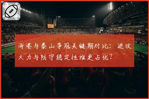 海港与泰山争冠关键期对比:进攻火力与防守稳定性谁更占优?