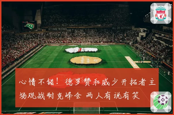 心情不错!德罗赞和威少开拓者主场观战耐克峰会 两人有说有笑