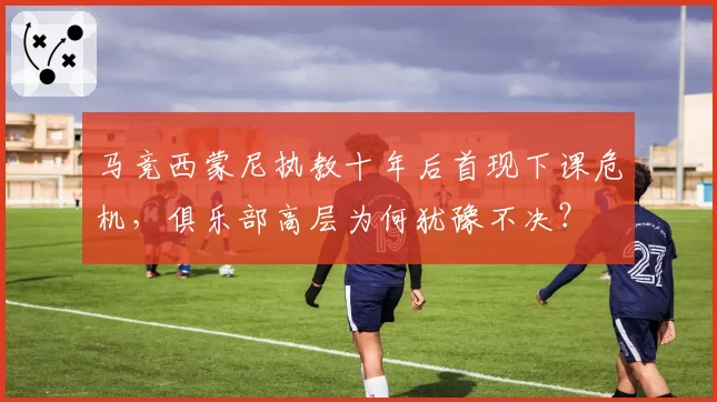马竞西蒙尼执教十年后首现下课危机,俱乐部高层为何犹豫不决?