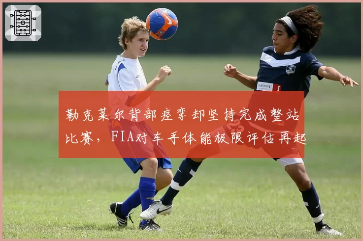 勒克莱尔背部痉挛却坚持完成整站比赛,FIA对车手体能极限评估再起争议