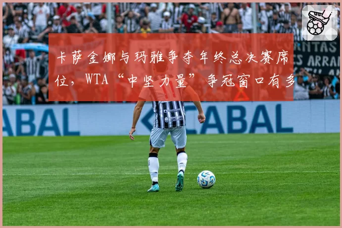 卡萨金娜与玛雅争夺年终总决赛席位,WTA“中坚力量”争冠窗口有多窄?