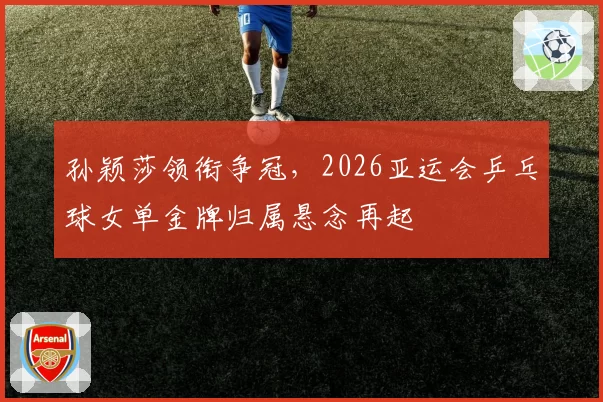 孙颖莎领衔争冠,2026亚运会乒乓球女单金牌归属悬念再起