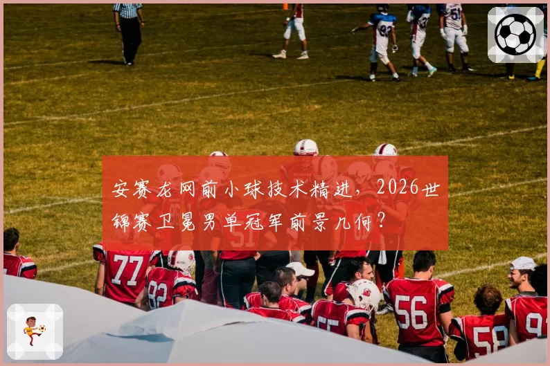 安赛龙网前小球技术精进,2026世锦赛卫冕男单冠军前景几何?