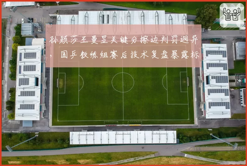 孙颖莎王曼昱关键分擦边判罚迥异,国乒教练组赛后技术复盘暴露标准分歧