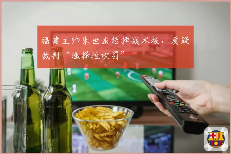 福建主帅朱世龙怒摔战术板,质疑裁判“选择性吹罚”