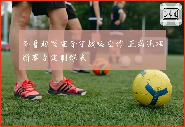 齐鲁超官宣李宁战略合作 正式亮相新赛季定制球衣