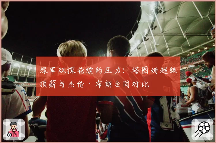 绿军双探花续约压力:塔图姆超级顶薪与杰伦·布朗合同对比