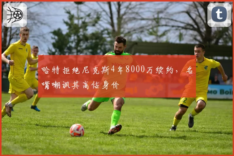 哈特拒绝尼克斯4年8000万续约,名嘴嘲讽其高估身价