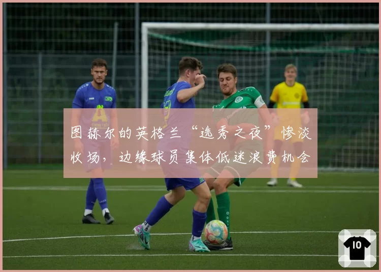 图赫尔的英格兰“选秀之夜”惨淡收场,边缘球员集体低迷浪费机会