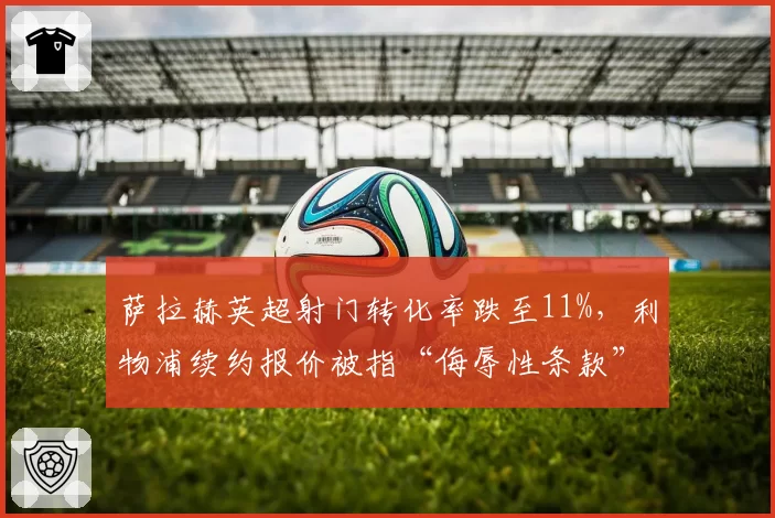 萨拉赫英超射门转化率跌至11%,利物浦续约报价被指“侮辱性条款”激怒球员