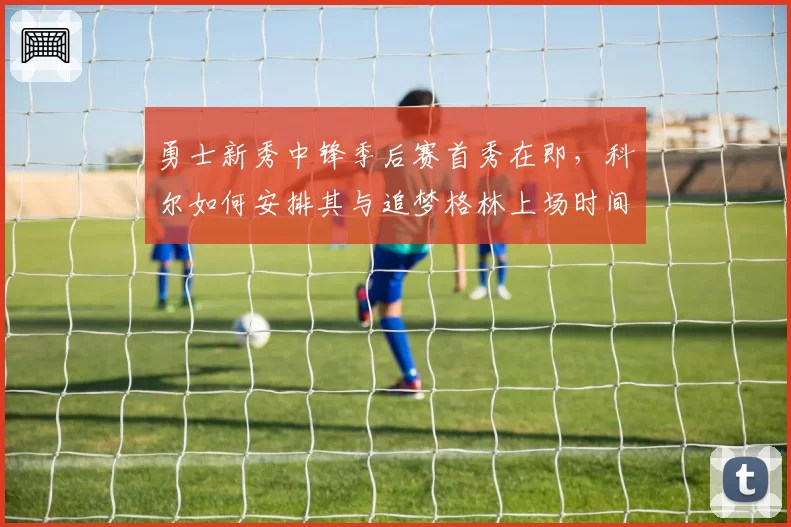 勇士新秀中锋季后赛首秀在即,科尔如何安排其与追梦格林上场时间