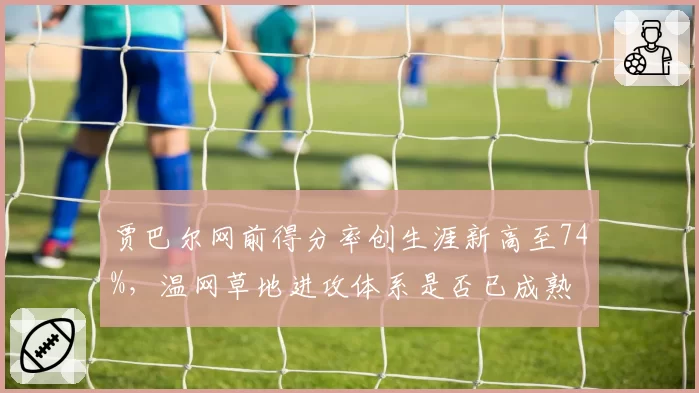 贾巴尔网前得分率创生涯新高至74%,温网草地进攻体系是否已成熟