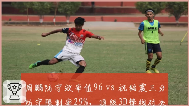 周鹏防守效率值96 vs 祝铭震三分防守限制率29%，顶级3D锋线对决
