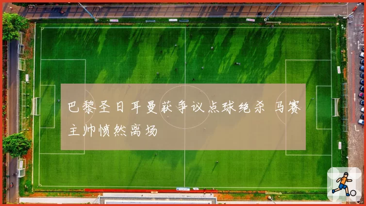 巴黎圣日耳曼获争议点球绝杀 马赛主帅愤然离场