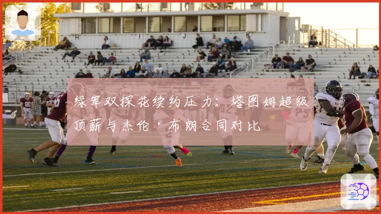 绿军双探花续约压力:塔图姆超级顶薪与杰伦·布朗合同对比
