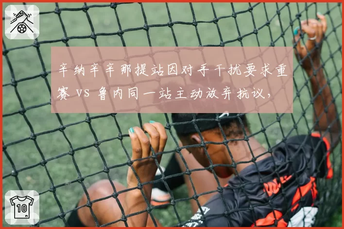 辛纳辛辛那提站因对手干扰要求重赛 vs 鲁内同一站主动放弃抗议,新生代处理方式迥异