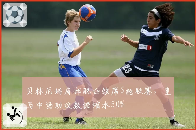 贝林厄姆肩部脱臼缺席5轮联赛,皇马中场助攻数据缩水50%