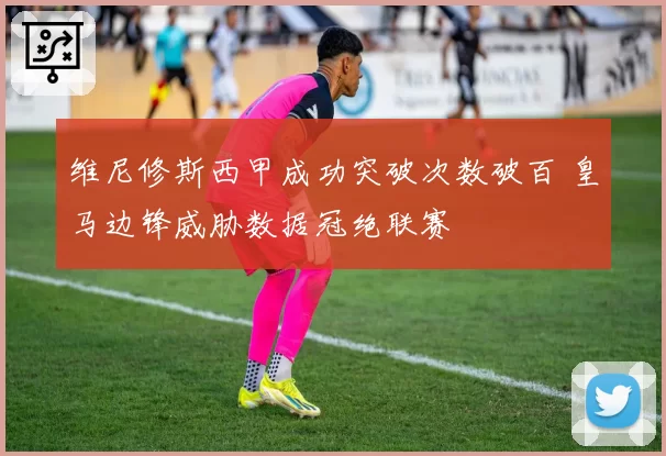 维尼修斯西甲成功突破次数破百 皇马边锋威胁数据冠绝联赛