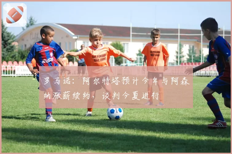 罗马诺:阿尔特塔预计今年与阿森纳涨薪续约,谈判今夏进行