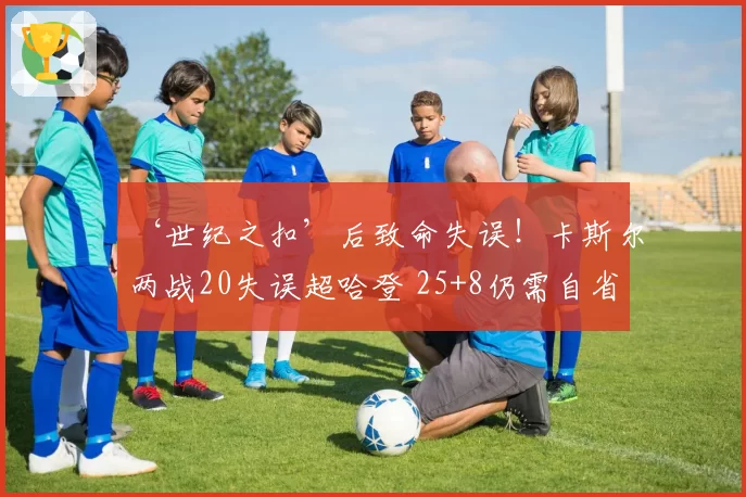 ‘世纪之扣’后致命失误!卡斯尔两战20失误超哈登 25+8仍需自省