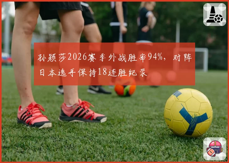 孙颖莎2026赛季外战胜率94%，对阵日本选手保持18连胜纪录