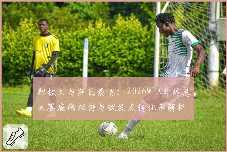 郑钦文与斯瓦泰克:2026WTA年终总决赛底线相持与破发点转化率解析