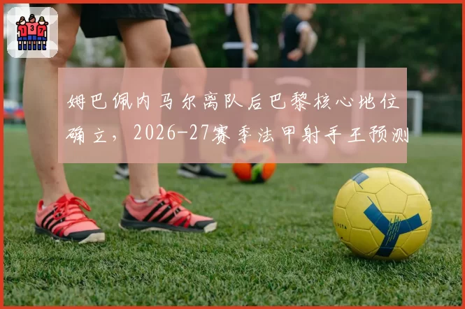 姆巴佩内马尔离队后巴黎核心地位确立,2026-27赛季法甲射手王预测